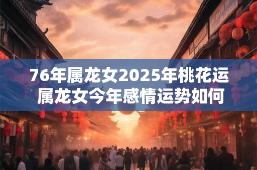 76年属龙女2025年桃花运 属龙女今年感情运势如何