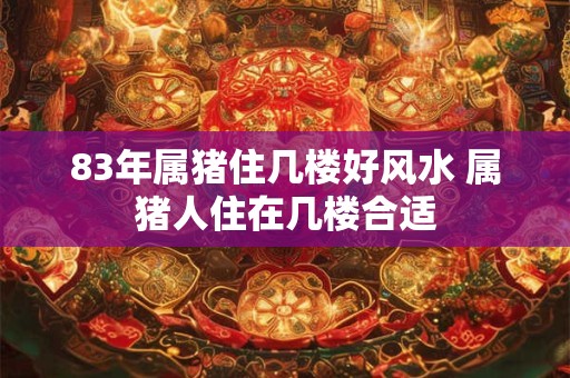 83年属猪住几楼好风水 属猪人住在几楼合适