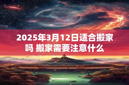 2025年3月12日适合搬家吗 搬家需要注意什么 2025年3月12日适合搬家吗 搬家需要注意什么