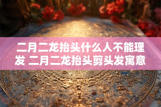 二月二龙抬头什么人不能理发 二月二龙抬头剪头发寓意是什么