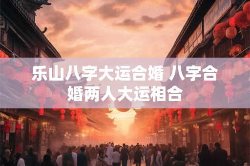 乐山八字大运合婚 八字合婚两人大运相合