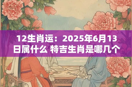 12生肖运：2025年6月13日属什么 特吉生肖是哪几个