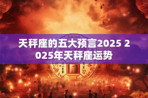 天秤座的五大预言2025 2025年天秤座运势