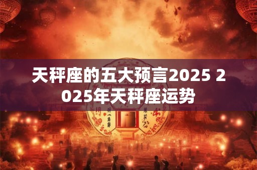 天秤座的五大预言2025 2025年天秤座运势