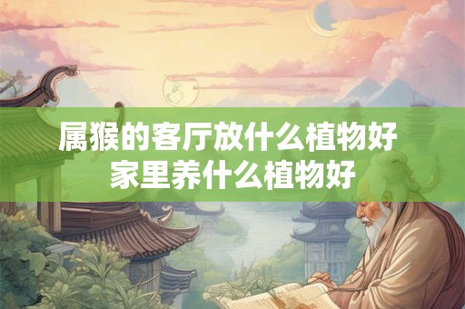 属猴的客厅放什么植物好 家里养什么植物好