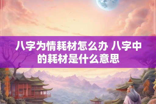 八字为情耗材怎么办 八字中的耗材是什么意思