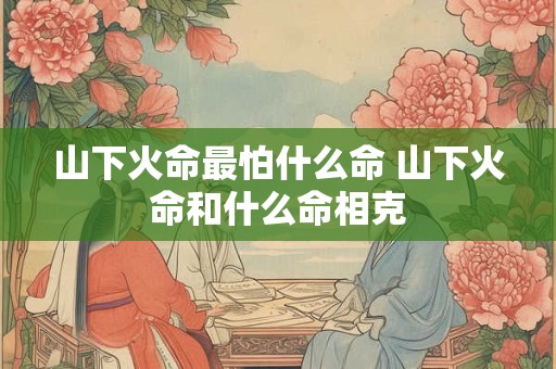 山下火命最怕什么命 山下火命和什么命相克