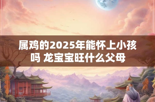 属鸡的2025年能怀上小孩吗 龙宝宝旺什么父母