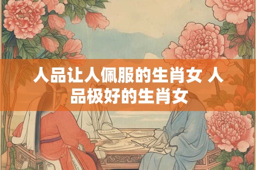 人品让人佩服的生肖女 人品极好的生肖女 人品让人佩服的生肖女 人品极好的生肖女