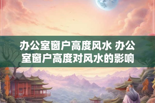 办公室窗户高度风水 办公室窗户高度对风水的影响