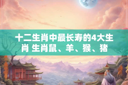十二生肖中最长寿的4大生肖 生肖鼠、羊、猴、猪