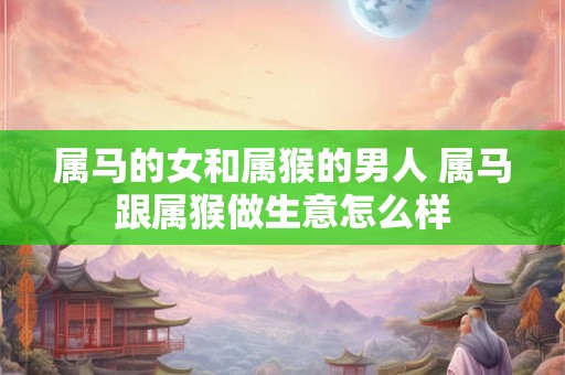 属马的女和属猴的男人 属马跟属猴做生意怎么样