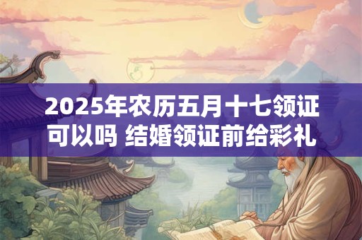 2025年农历五月十七领证可以吗 结婚领证前给彩礼还是领证后呢