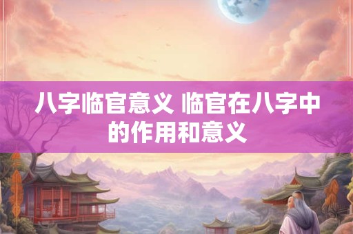 八字临官意义 临官在八字中的作用和意义