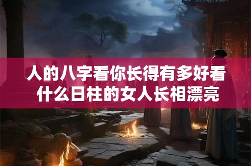 人的八字看你长得有多好看 什么日柱的女人长相漂亮