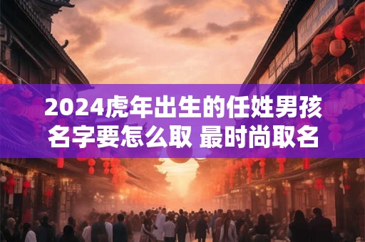 2024虎年出生的任姓男孩名字要怎么取 最时尚取名