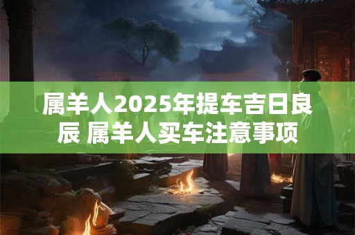 属羊人2025年提车吉日良辰 属羊人买车注意事项