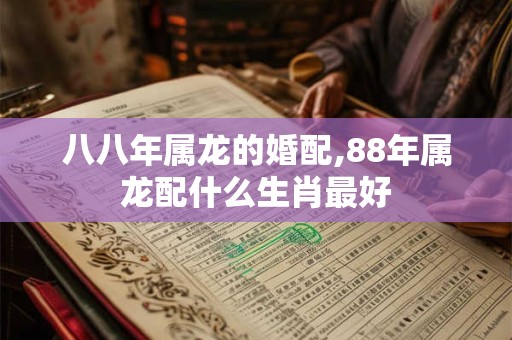 八八年属龙的婚配,88年属龙配什么生肖最好