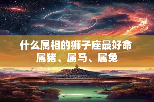 什么属相的狮子座最好命 属猪、属马、属兔