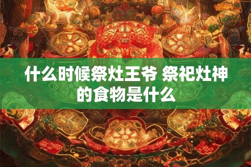 什么时候祭灶王爷 祭祀灶神的食物是什么 什么时候祭灶王爷 祭祀灶神的食物是什么