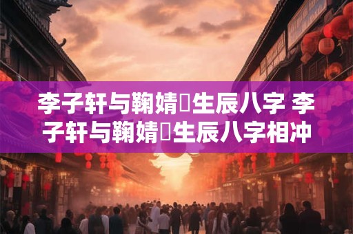 李子轩与鞠婧祎生辰八字 李子轩与鞠婧祎生辰八字相冲吗