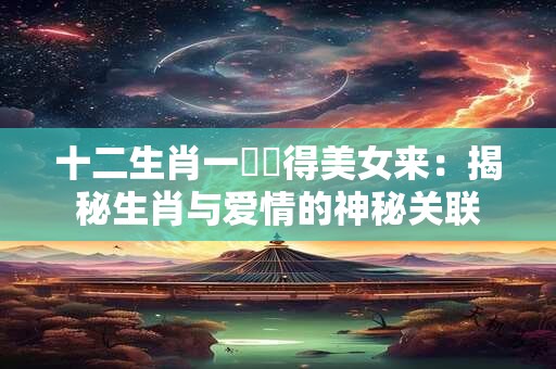 十二生肖一時貪得美女来：揭秘生肖与爱情的神秘关联