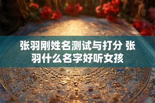 张羽刚姓名测试与打分 张羽什么名字好听女孩