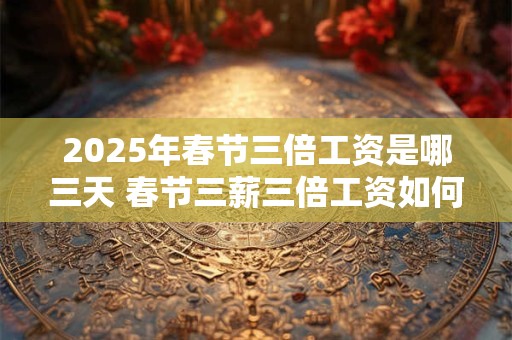 2025年春节三倍工资是哪三天 春节三薪三倍工资如何计算