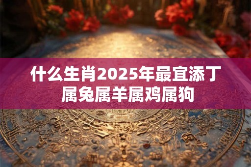 什么生肖2025年最宜添丁 属兔属羊属鸡属狗