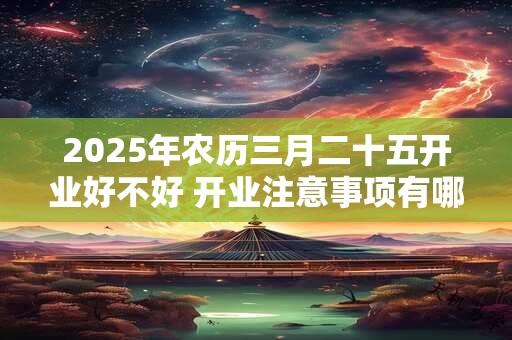 2025年农历三月二十五开业好不好 开业注意事项有哪些