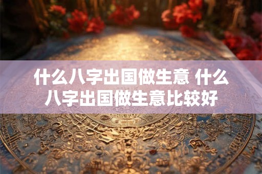 什么八字出国做生意 什么八字出国做生意比较好