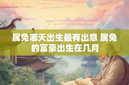 属兔哪天出生最有出息 属兔的富豪出生在几月 属兔哪天出生最有出息 属兔的富豪出生在几月