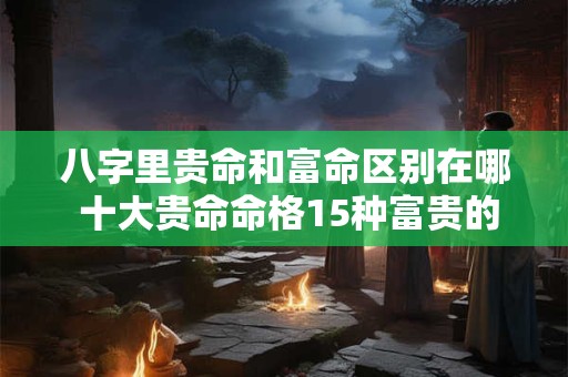 八字里贵命和富命区别在哪 十大贵命命格15种富贵的八字格局