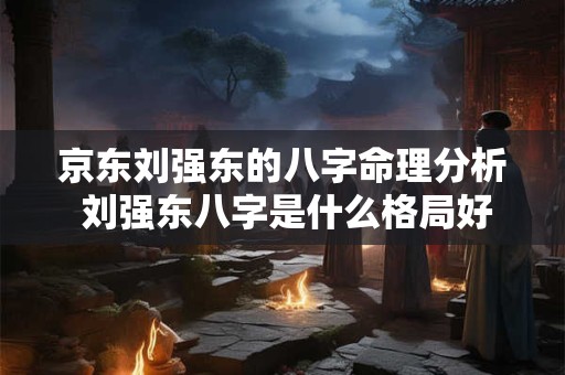 京东刘强东的八字命理分析 刘强东八字是什么格局好命