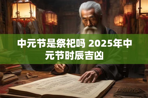 中元节是祭祀吗 2026年中元节时辰吉凶 中元节是祭祀吗 2026年中元节时辰吉凶