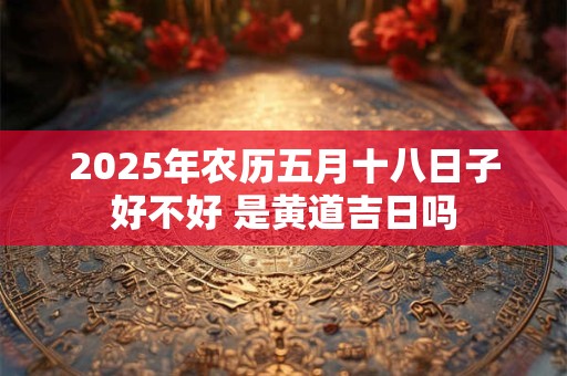 2025年农历五月十八日子好不好 是黄道吉日吗