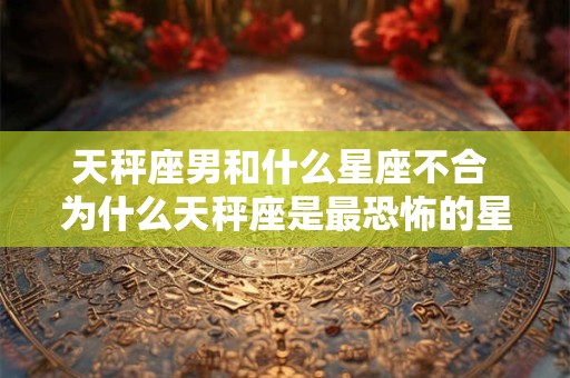 天秤座男和什么星座不合 为什么天秤座是最恐怖的星座