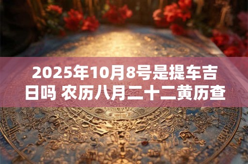 2025年10月8号是提车吉日吗 农历八月二十二黄历查询