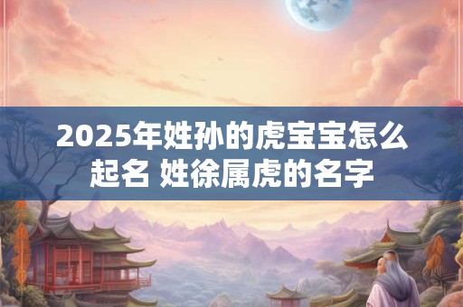 2025年姓孙的虎宝宝怎么起名 姓徐属虎的名字