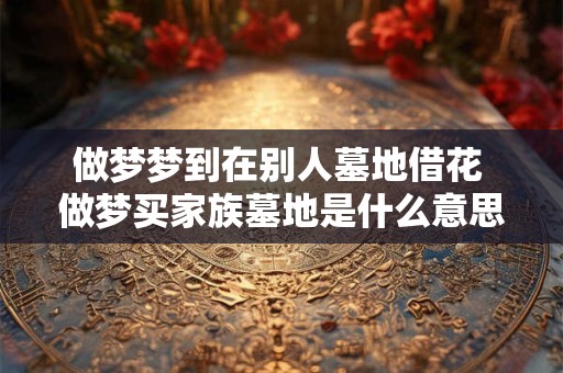 做梦梦到在别人墓地借花 做梦买家族墓地是什么意思