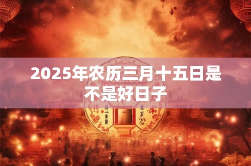 2025年农历三月十五日是不是好日子