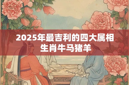 2025年最吉利的四大属相 生肖牛马猪羊