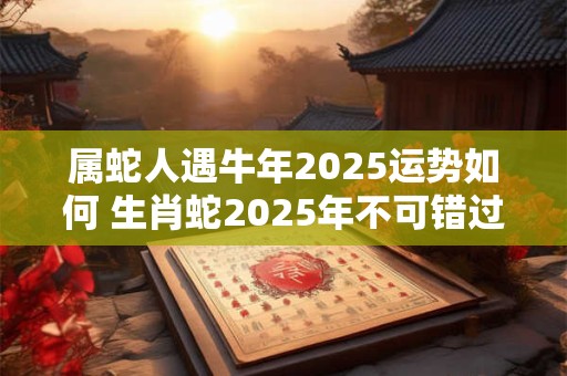 属蛇人遇牛年2025运势如何 生肖蛇2025年不可错过的贵人