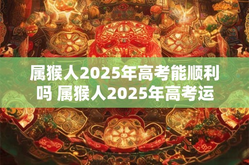 属猴人2025年高考能顺利吗 属猴人2025年高考运