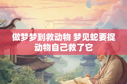 做梦梦到救动物 梦见蛇要捉动物自己救了它