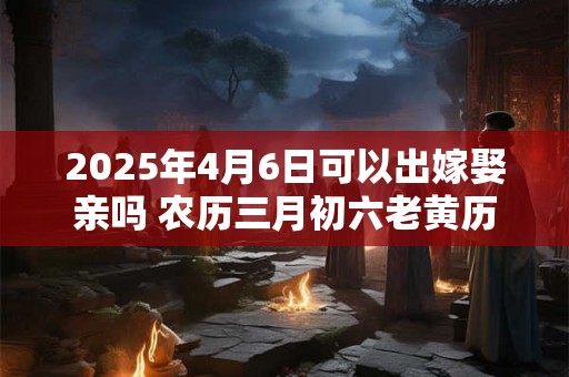 2025年4月6日可以出嫁娶亲吗 农历三月初六老黄历查询