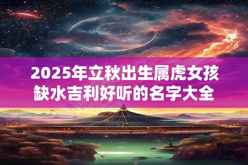 2025年立秋出生属虎女孩缺水吉利好听的名字大全