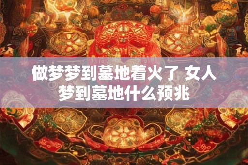 做梦梦到墓地着火了 女人梦到墓地什么预兆