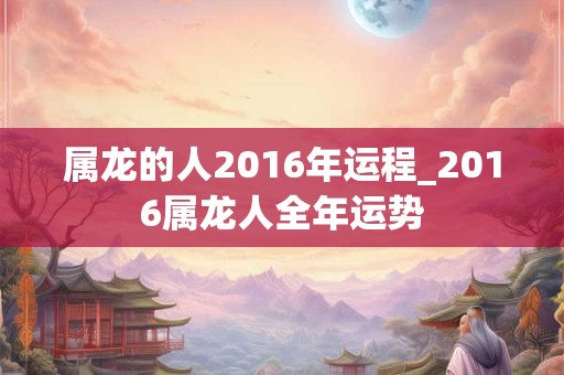 属龙的人2016年运程_2016属龙人全年运势