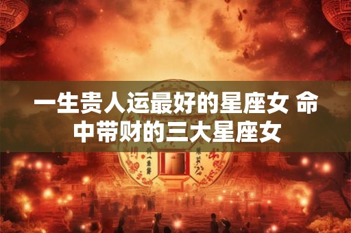 一生贵人运最好的星座女 命中带财的三大星座女
